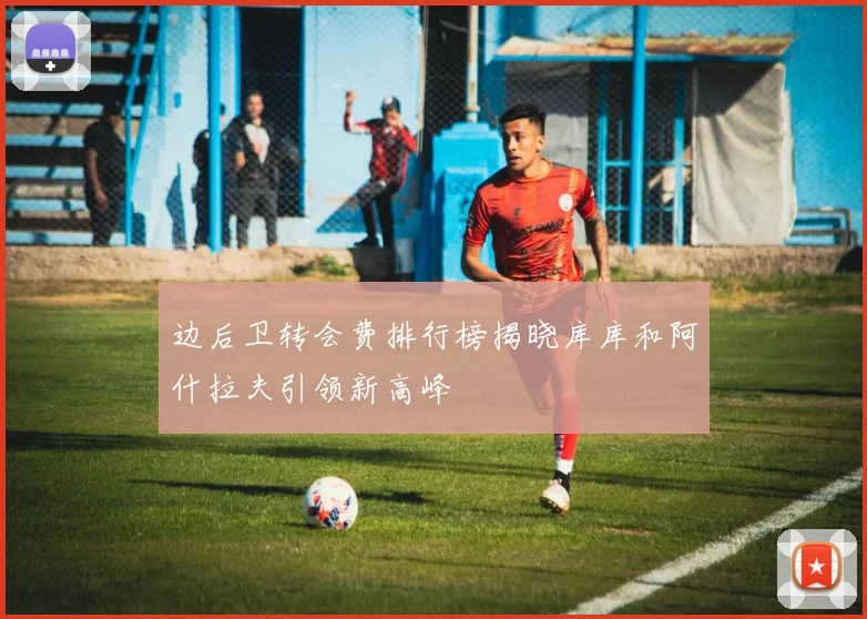 边后卫转会费排行榜揭晓库库和阿什拉夫引领新高峰