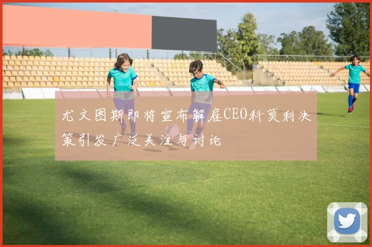 尤文图斯即将宣布解雇CEO科莫利决策引发广泛关注与讨论