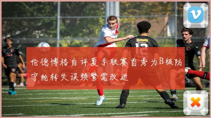 伦德博格自评夏季联赛首秀为B级防守轮转失误频繁需改进