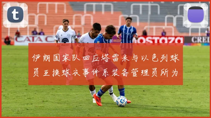 伊朗国家队回应塔雷米与以色列球员互换球衣事件系装备管理员所为