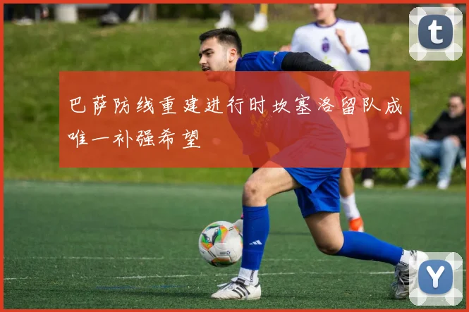 巴萨防线重建进行时坎塞洛留队成唯一补强希望