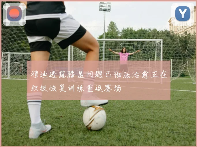 穆迪透露膝盖问题已彻底治愈正在积极恢复训练重返赛场