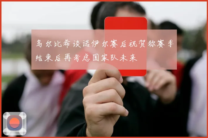 乌尔比希谈诺伊尔赛后祝贺称赛季结束后再考虑国家队未来