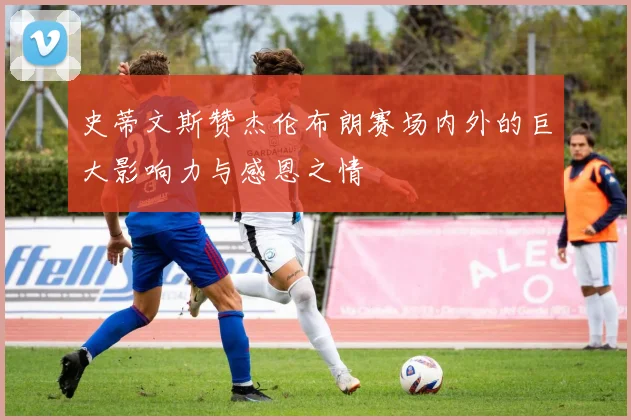 史蒂文斯赞杰伦布朗赛场内外的巨大影响力与感恩之情