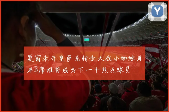 夏窗未开皇萨竞转会大戏小蜘蛛库库B席谁将成为下一个焦点球员