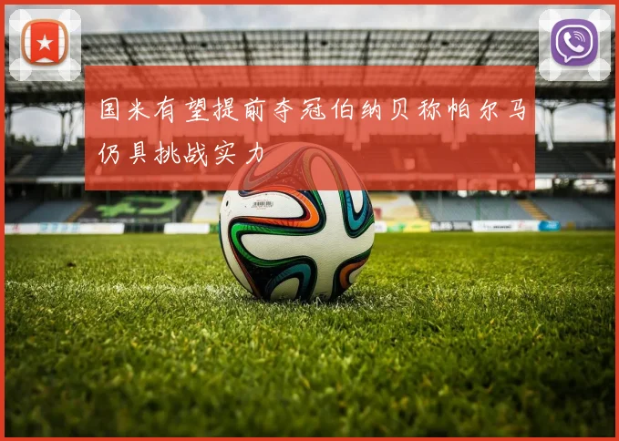 国米有望提前夺冠伯纳贝称帕尔马仍具挑战实力