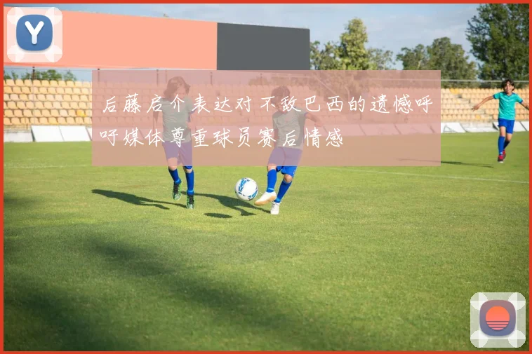 后藤启介表达对不敌巴西的遗憾呼吁媒体尊重球员赛后情感