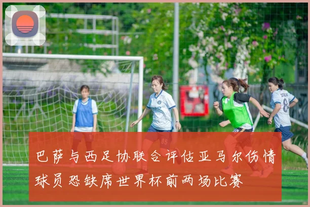 巴萨与西足协联合评估亚马尔伤情球员恐缺席世界杯前两场比赛