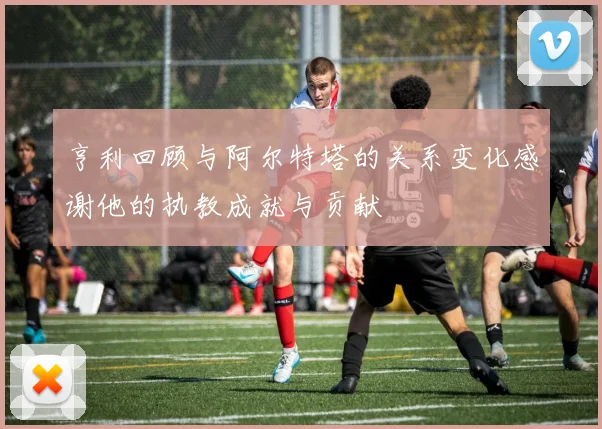 亨利回顾与阿尔特塔的关系变化感谢他的执教成就与贡献