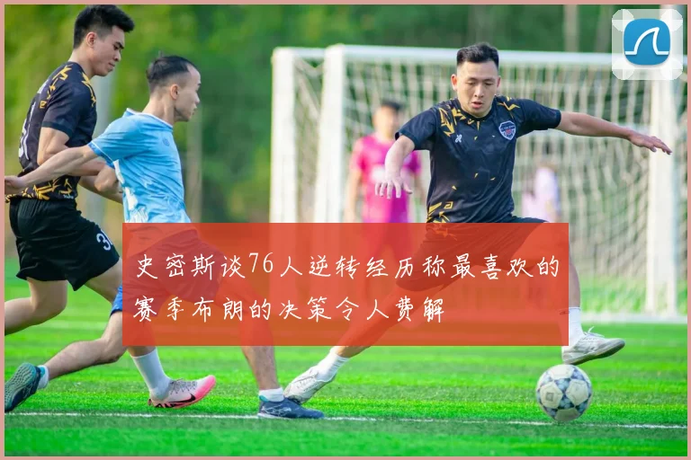 史密斯谈76人逆转经历称最喜欢的赛季布朗的决策令人费解