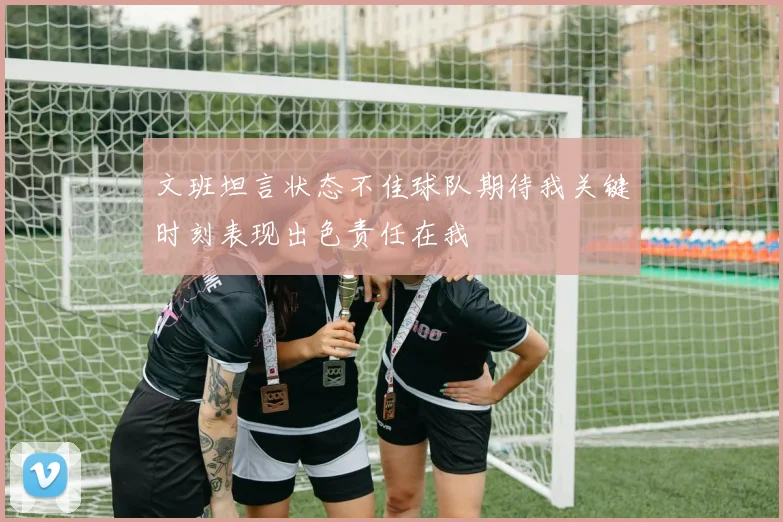 文班坦言状态不佳球队期待我关键时刻表现出色责任在我