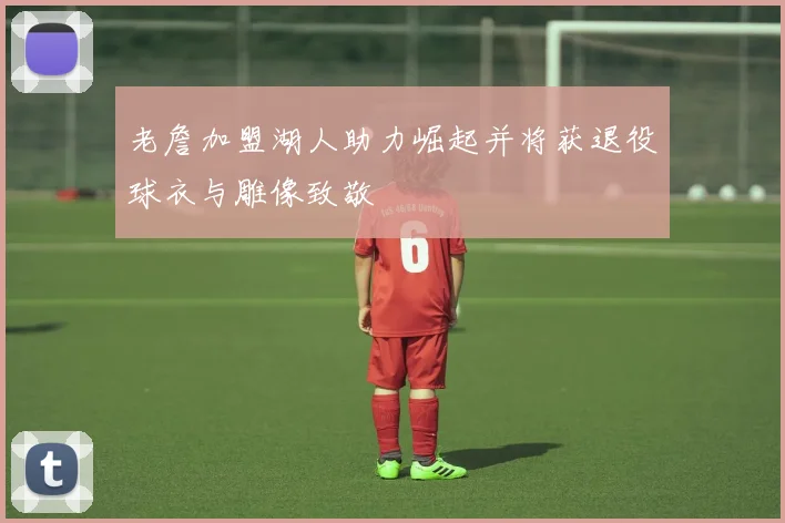 老詹加盟湖人助力崛起并将获退役球衣与雕像致敬