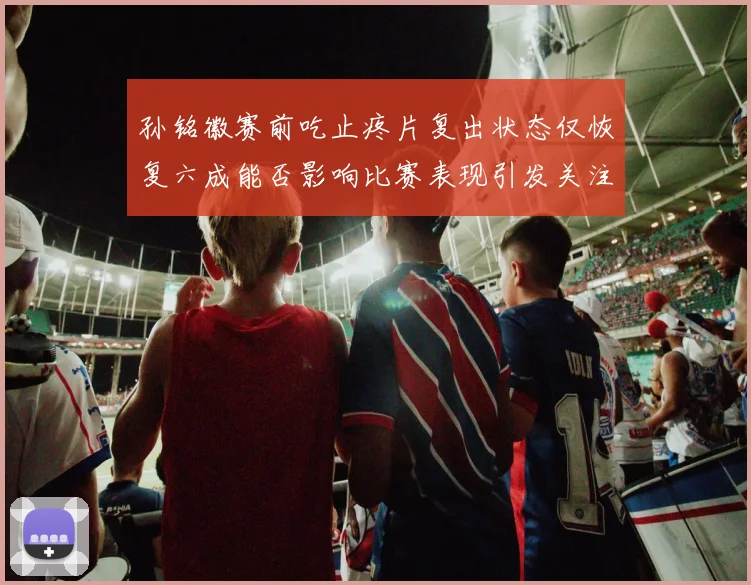 孙铭徽赛前吃止疼片复出状态仅恢复六成能否影响比赛表现引发关注
