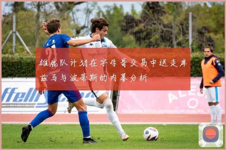 雄鹿队计划在字母哥交易中送走库兹马与波蒂斯的内幕分析