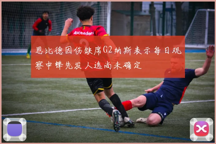 恩比德因伤缺席G2纳斯表示每日观察中锋先发人选尚未确定