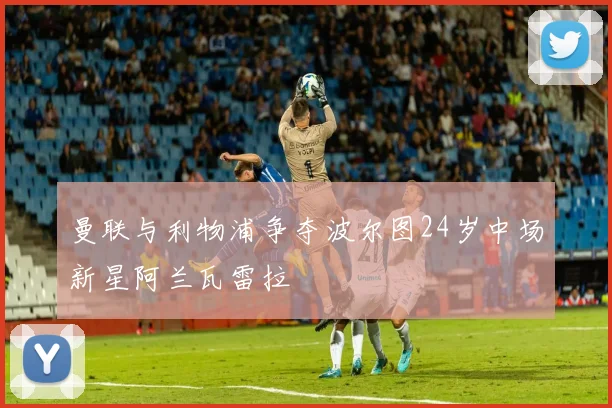 曼联与利物浦争夺波尔图24岁中场新星阿兰瓦雷拉