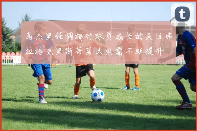 乌杰里强调梅对球员成长的关注弗拉格克里斯蒂莱夫利需不断提升