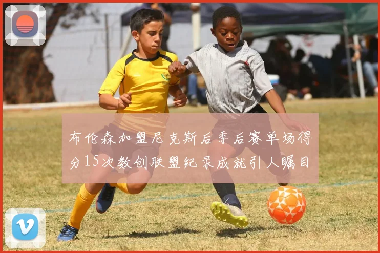 布伦森加盟尼克斯后季后赛单场得分15次数创联盟纪录成就引人瞩目