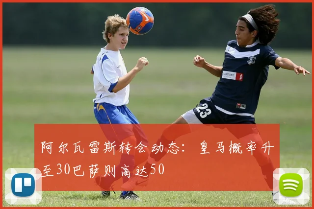 阿尔瓦雷斯转会动态：皇马概率升至30巴萨则高达50