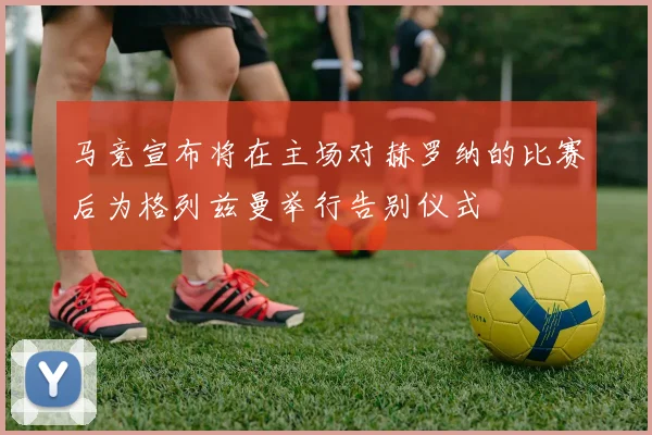 马竞宣布将在主场对赫罗纳的比赛后为格列兹曼举行告别仪式