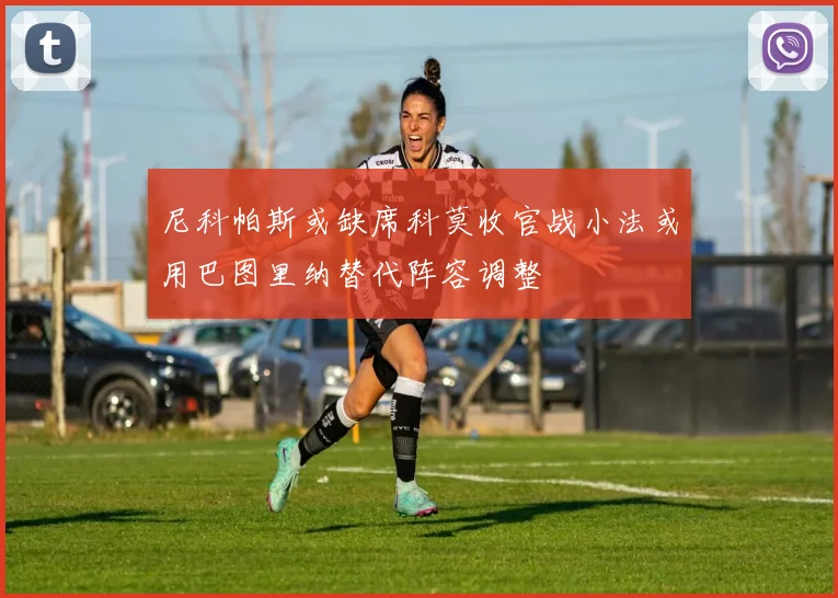 尼科帕斯或缺席科莫收官战小法或用巴图里纳替代阵容调整