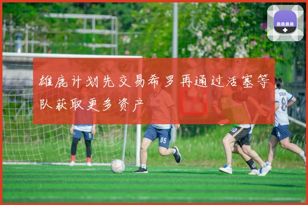 雄鹿计划先交易希罗再通过活塞等队获取更多资产