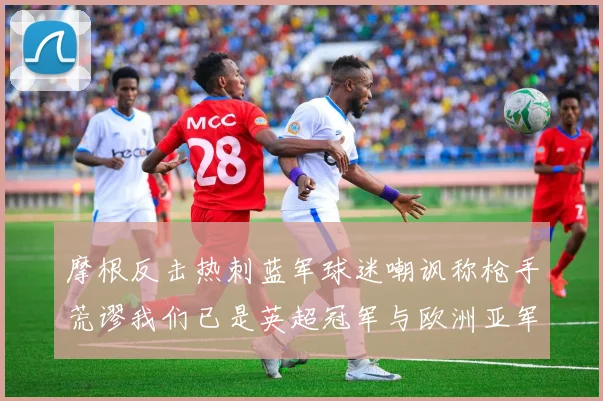 摩根反击热刺蓝军球迷嘲讽称枪手荒谬我们已是英超冠军与欧洲亚军