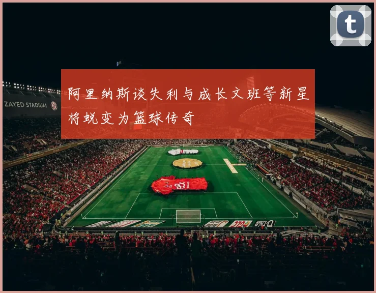 阿里纳斯谈失利与成长文班等新星将蜕变为篮球传奇